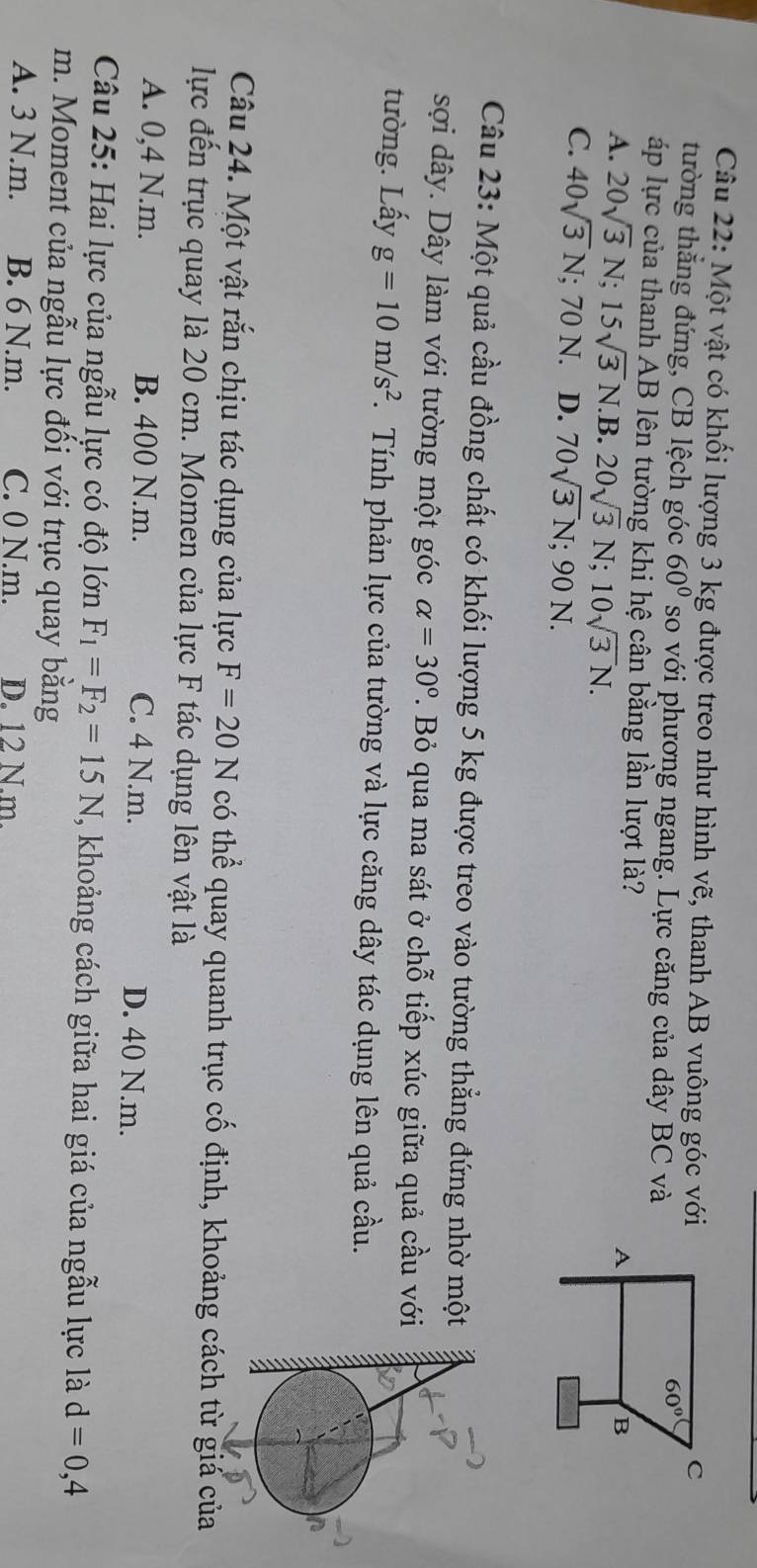 Một vật có khối lượng 3 kg được treo như hình vẽ, thanh AB vuông góc với
tường thẳng đứng, CB lệch góc 60° so với phương ngang. Lực căng của dây BC và
áp lực của thanh AB lên tường khi hệ cân bằng lần lượt là?
A. 20sqrt(3)N;15sqrt(3)N. B. 20sqrt(3)N;10sqrt(3)N.
C. 40sqrt(3)N; 70 N. D. 70sqrt(3)N;90N.
Câu 23: Một quả cầu đồng chất có khối lượng 5 kg được treo vào tường thẳng đứng nhờ mộ
sợi dây. Dây làm với tường một góc alpha =30°. Bỏ qua ma sát ở chỗ tiếp xúc giữa quả cầu vớ
tường. Lấy g=10m/s^2 F. Tính phản lực của tường và lực căng dây tác dụng lên quả cầu.
Câu 24. Một vật rắn chịu tác dụng của lực F=20N có thể quay quanh trục cố định, khoảng cách từ giá của
lực đến trục quay là 20 cm. Momen của lực F tác dụng lên vật là
A. 0,4 N.m. B. 400 N.m. C. 4 N.m. D. 40 N.m.
Câu 25: Hai lực của ngẫu lực có độ lớn F_1=F_2=15N , khoảng cách giữa hai giá của ngẫu lực là d=0,4
m. Moment của ngẫu lực đối với trục quay bằng
A. 3 N.m. B. 6 N.m. C. 0 N.m. D. 12 N.m.