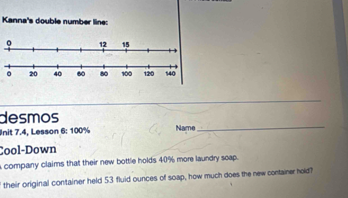 Kanna's double number line: 
_ 
desmos 
Unit 7.4, Lesson 6: 100% Name 
_ 
Cool-Down 
company claims that their new bottle holds 40% more laundry soap. 
their original container held 53 fluid ounces of soap, how much does the new container hold?