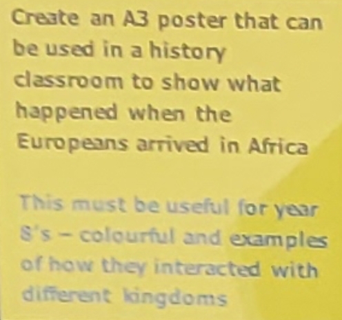 Create an A3 poster that can 
be used in a history 
classroom to show what 
happened when the 
Europeans arrived in Africa 
This must be useful for year 
8's - colourful and examples 
of how they interacted with 
different kingdoms