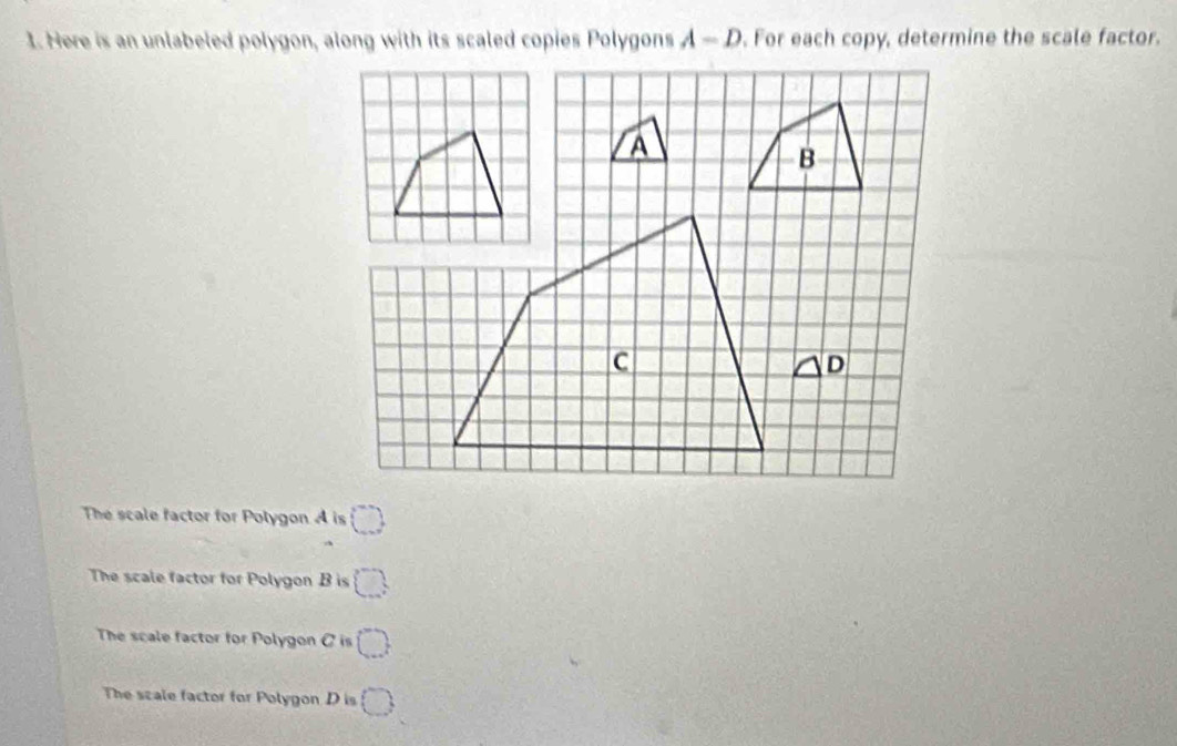 Here is an unlabeled polygon, along with its scaled copies Polygons A-D. For each copy, determine the scale factor.
The scale factor for Polygon A is □
The scale factor for Polygon B is □
The scale factor for Polygon C is □
The scale factor for Polygon D is □