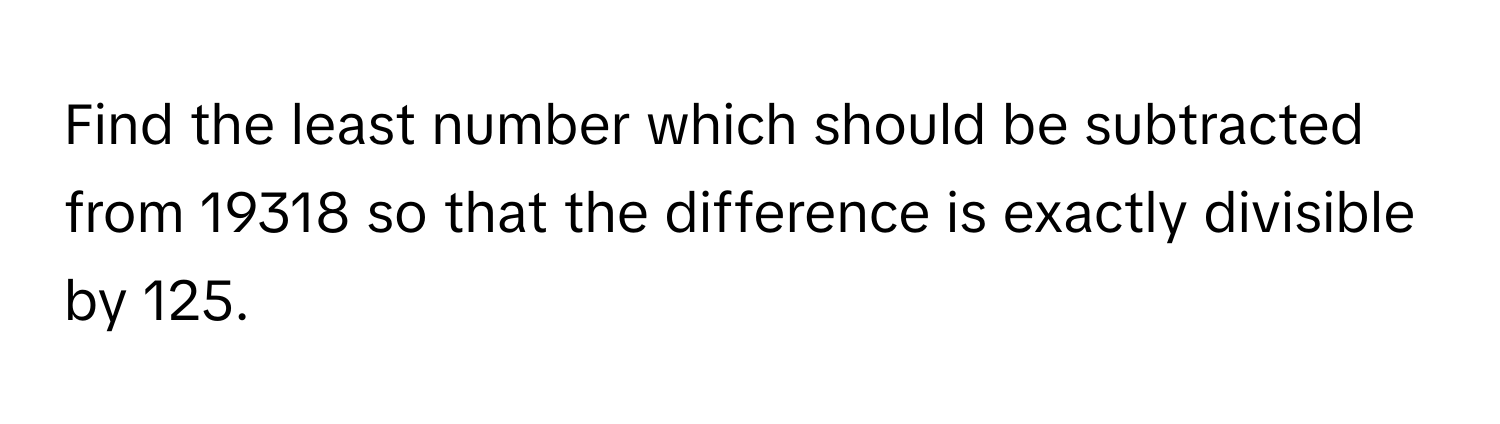 Find the least number which should be subtracted from 19318 so that the difference is exactly divisible by 125.