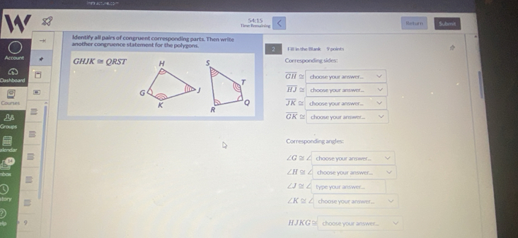 Time Remaining 54:15 Return Submit
Identify all pairs of congruent corresponding parts. Then write
another congruence statement for the polygons. Fill in the Blank 9 points
2
Account GHJK≌ QRST Corresponding sides:
overline GH≌
Dashboardchoose your answer...
overline HJ≌ choose your answer...
overline JK≌
Courses choose your answer...
overline GK≌ choose your answer..
Groups
Corresponding angles:

14
∠ G≌ ∠ choose your answer...
bo
∠ H≌ ∠ choose your answer...
∠ J≌ type your answer...
∠ K≌ ∠
tor choose your answer...
HJKG≌
9 choose your answer...