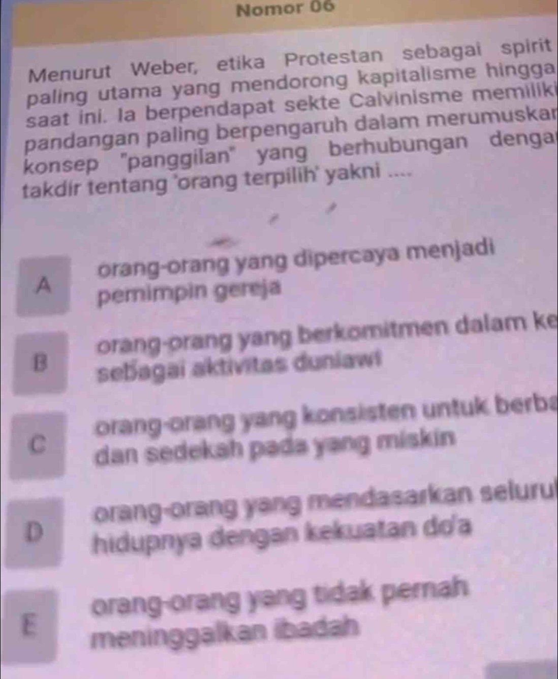 Nomor 06
Menurut Weber, etika Protestan sebagai spirit
paling utama yang mendorong kapitalisme hingga 
saat ini. Ia berpendapat sekte Calvinisme memiliki
pandangan paling berpengaruh dalam merumuskar
konsep ''panggilan'' yang berhubungan dengar
takdir tentang 'orang terpilih' yakni ....
A orang-orang yang dipercaya menjadi
pemimpin gereja
B orang-orang yang berkomitmen dalam ke
sebagai aktivitas duniawi
orang-orang yang konsisten untuk berba
C
dan sedekah pada yang miskin
orang-orang yang mendasarkan seluru
D
hidupnya dengan kekuatan do'a
orang-orang yang tidak pernah
E
meninggalkan ibadah