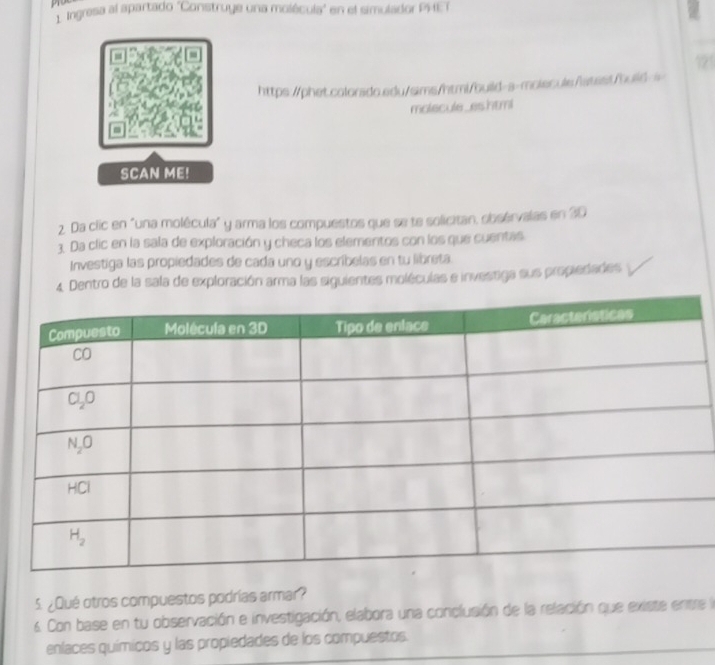 99
1. Ingresa al apartado ''Construye una molécula" en el simulador PHET
https://phet.colorado.adu/sims/html/build-a-molecule/latast/build-a
molecule_eshtmi
SCAN ME!
2. Da clic en "una molécula" y arma los compuestos que se te solicitan, obsérvalas en 30
3. Da clic en la sala de exploración y checa los elementos con los que cuentas
Investiga las propiedades de cada uno y escribelas en tu libreta.
4. Dentro de la sala de exploración arma las siguientes moléculas e investiga sus propiedades
5. ¿Qué otros compuestos podrías armar?
6 Con base en tu observación e investigación, elabora una conclusión de la relación que existe entre la
enlaces químicos y las propiedades de los compuestos.