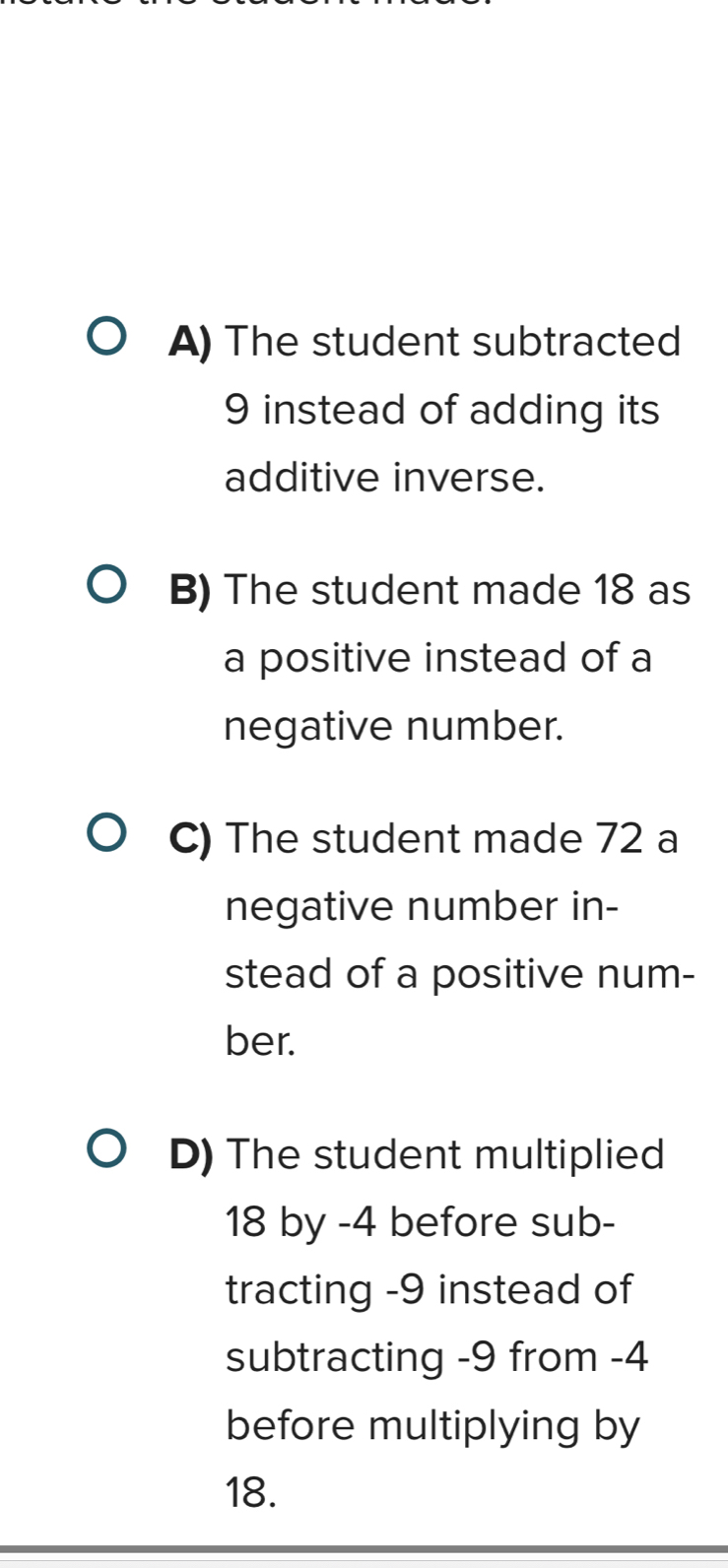 A) The student subtracted
9 instead of adding its
additive inverse.
B) The student made 18 as
a positive instead of a
negative number.
C) The student made 72 a
negative number in-
stead of a positive num-
ber.
D) The student multiplied
18 by -4 before sub-
tracting -9 instead of
subtracting -9 from -4
before multiplying by
18.