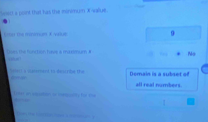 Select a point that has the minimum X -value.
Enter the minimum X -value:
9
Does the function have a maximum ✗
No
value?
Select a statement to describe the Domain is a subset of
domain
all real numbers.
Enter an equation or inequality for the
domai
Does the funttion have a minsmum y
wuale pn ?