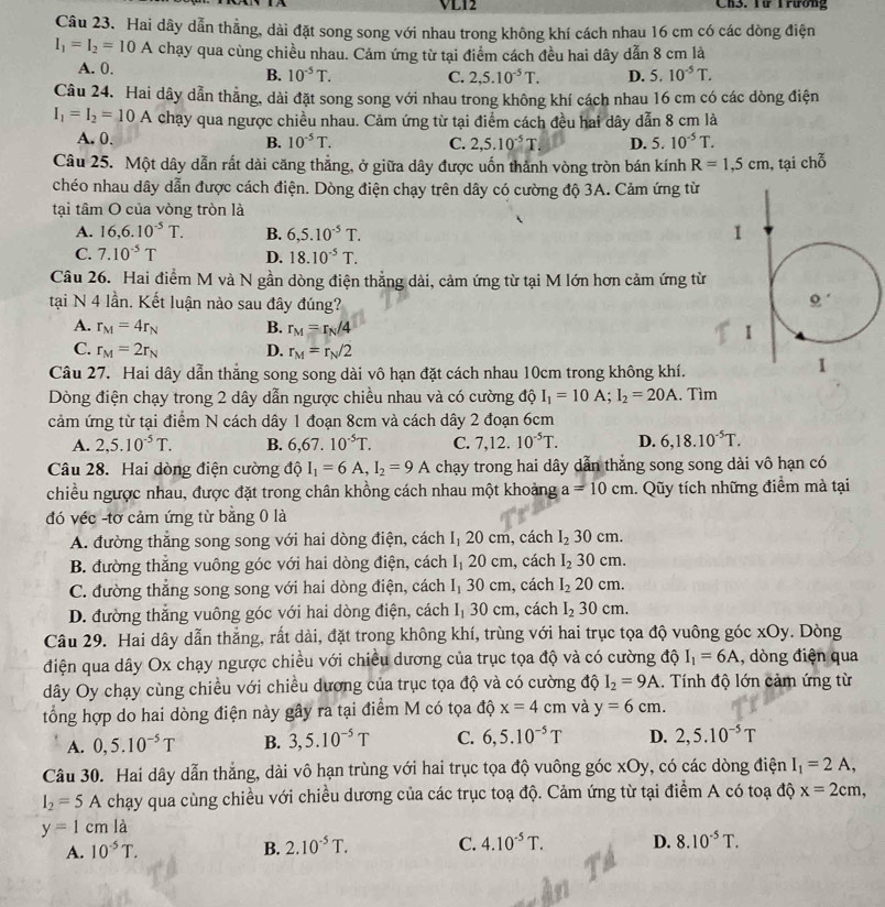 VL12 Ch3. Yừ Trương
Câu 23. Hai dây dẫn thẳng, dài đặt song song với nhau trong không khí cách nhau 16 cm có các dòng điện
I_1=I_2=10A chạy qua cùng chiều nhau. Cảm ứng từ tại điểm cách đều hai dây dẫn 8 cm là
A. 0. C. 2,5.10^(-5)T. D. 5.10^(-5)T.
B. 10^(-5)T.
Câu 24. Hai dây dẫn thẳng, dài đặt song song với nhau trong không khí cách nhau 16 cm có các dòng điện
I_1=I_2=10A chạy qua ngược chiều nhau. Cảm ứng từ tại điểm cách đều hai dây dẫn 8 cm là
A. 0. B. 10^(-5)T. C. 2,5.10^(-5)T D. 5. 10^(-5)T.
Câu 25. Một dây dẫn rất dài căng thẳng, ở giữa dây được uốn thành vòng tròn bán kính R=1,5cm , tại chỗ
chéo nhau dây dẫn được cách điện. Dòng điện chạy trên dây có cường độ 3A. Cảm ứng từ
tại tâm O của vòng tròn là
A. 16,6.10^(-5)T. B. 6,5.10^(-5)T.
C. 7.10^(-5)T D. 18.10^(-5)T.
Câu 26. Hai điểm M và N gần dòng điện thẳng dài, cảm ứng từ tại M lớn hơn cảm ứng từ
tại N 4 lần. Kết luận nào sau đây đúng?
A. r_M=4r_N B. r_M=r_N/4
C. r_M=2r_N D. r_M=r_N/2
Câu 27. Hai dây dẫn thắng song song dài vô hạn đặt cách nhau 10cm trong không khí.
Dòng điện chạy trong 2 dây dẫn ngược chiều nhau và có cường độ I_1=10A;I_2=20A. Tìm
cảm ứng từ tại điểm N cách dây 1 đoạn 8cm và cách dây 2 đoạn 6cm
A. 2,5.10^(-5)T. B. 6,67.10^(-5)T. C. 7,12.10^(-5)T. D. 6,18.10^(-5)T.
Câu 28. Hai dòng điện cường độ I_1=6A,I_2=9A chạy trong hai dây dẫn thắng song song dài vô hạn có
chiều ngược nhau, được đặt trong chân khồng cách nhau một khoảng a=10cm. Qũy tích những điểm mà tại
đó véc -tơ cảm ứng từ bằng 0 là
A. đường thắng song song với hai dòng điện, cách |1 20 cm, cách I_230cm.
B. đường thăng vuông góc với hai dòng điện, cách I_1 20 cm, cách I_230cm.
C. đường thẳng song song với hai dòng điện, cách I_1 30 cm, cách I_220cm.
D. đường thắng vuông góc với hai dòng điện, cách I_1 30 cm,cách I_230cm.
Câu 29. Hai dây dẫn thẳng, rất dài, đặt trong không khí, trùng với hai trục tọa độ vuông góc xOy. Dòng
điện qua dây Ox chạy ngược chiều với chiều dương của trục tọa độ và có cường độ I_1=6A , dòng điện qua
dây Oy chạy cùng chiều với chiều dương của trục tọa độ và có cường độ I_2=9A.. Tính độ lớn cảm ứng từ
tổng hợp do hai dòng điện này gây ra tại điểm M có tọa độ x=4cm và y=6cm.
A. 0,5.10^(-5)T B. 3,5.10^(-5)T C. 6,5.10^(-5)T D. 2,5.10^(-5)T
Câu 30. Hai dây dẫn thẳng, dài vô hạn trùng với hai trục tọa độ vuông góc xOy, có các dòng điện I_1=2A,
I_2=5A chạy qua cùng chiều với chiều dương của các trục toạ độ. Cảm ứng từ tại điểm A có toạ độ x=2cm,
y=1cmla
A. 10^(-5)T. B. 2.10^(-5)T. C. 4.10^(-5)T. D. 8.10^(-5)T.