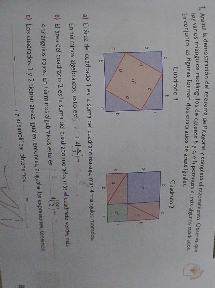 Analiza la demostración del teorema de Pitagoras y completa el razonamiento. Observa que
hay varios triángulos rectángulos de catetos b y c, e hipotenusa σ, más algunos cuadrados
En conjunto las figuras forman dos cuadrados de áreas iguales.
Cuadrado 1 Cuadrado 2
b C
b b^2
a
b
c^2 C
C a
b C
a) El área del cuadrado 1 es la suma del cuadrado naranja, más 4 triángulos morados.
En términos algebraicos, esto es: _ 2 +4( bc/2 )= _
.
b) El área del cuadrado 2 es la suma del cuadrado morado, más el cuadrado verde, más
4 triángulos rojos. En términos algebraicos esto es:_ 4( bc/2 )= _
c) Los cuadrados 1 y 2 tienen áreas iguales, entonces, al igualar las expresiones, tenemos:
  
_=
_, y al simplificar obtenemos_ =