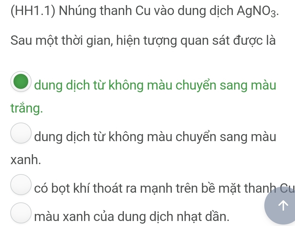 (HH1.1) Nhúng thanh Cu vào dung dịch / AgNO_3. 
Sau một thời gian, hiện tượng quan sát được là
dung dịch từ không màu chuyển sang màu
trắng.
dung dịch từ không màu chuyển sang màu
xanh.
có bọt khí thoát ra mạnh trên bề mặt thanh Cu
màu xanh của dung dịch nhạt dần.