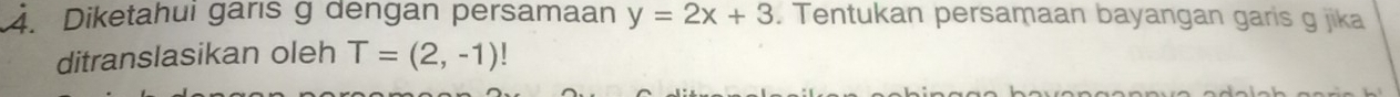 Diketahuí garıs g dengan persamaan y=2x+3. Tentukan persamaan bayangan garis g jika 
ditranslasikan oleh T=(2,-1)!