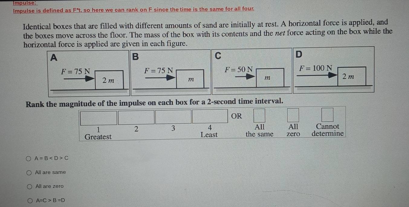 Impulse:
Impulse is defined as F*t, so here we can rank on F since the time is the same for all four.
Identical boxes that are filled with different amounts of sand are initially at rest. A horizontal force is applied, and
the boxes move across the floor. The mass of the box with its contents and the net force acting on the box while the
A=B C
All are same
All are zero
A=C>B=D