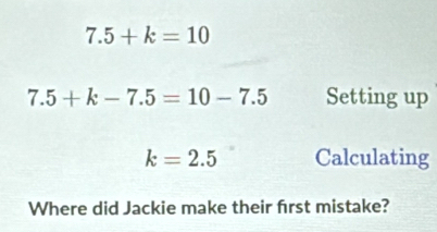 7.5+k=10
7.5+k-7.5=10-7.5 Setting up
k=2.5 Calculating 
Where did Jackie make their frst mistake?