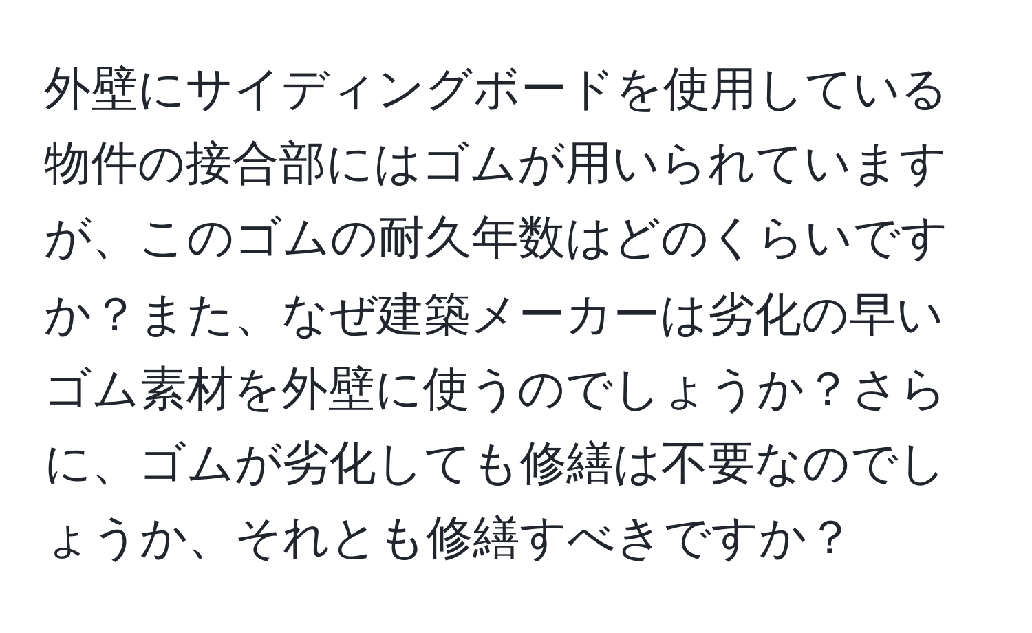 外壁にサイディングボードを使用している物件の接合部にはゴムが用いられていますが、このゴムの耐久年数はどのくらいですか？また、なぜ建築メーカーは劣化の早いゴム素材を外壁に使うのでしょうか？さらに、ゴムが劣化しても修繕は不要なのでしょうか、それとも修繕すべきですか？