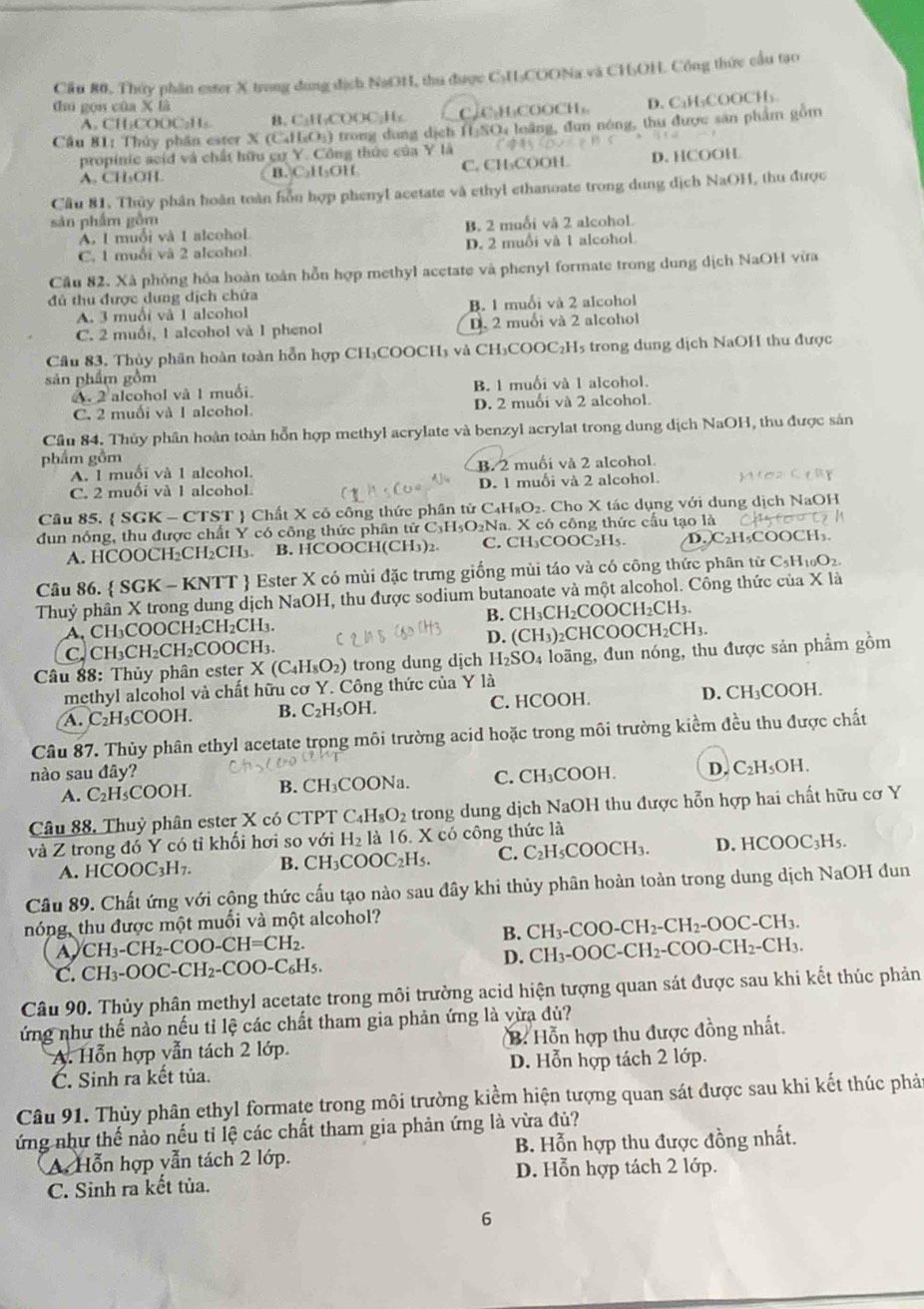 Cầu 80, Thủy phần ester X trong dung dịch NaOH, thu được C₃H₃COONa và CH₃OH. Công thức cầu tạo
dīú gọi của X là
A. CH₃COOC₂Hs. B. C₂H₂COOC₂H₂ CC₃H₃COOCH₃ D. C₃H₃COOCH₃
Cầu 81: Thủy phần ester X (C₄H₃O₃) trong dung dịch H:SO4 loãng, dùn nóng, thu được sản phẩm gồm
propinic acid và chất hữu cơ Y. Công thức của Y là
A. CH₃OH B. C₂H₃OH C. CH₃COOH D. HCOOH
Cầu 81. Thủy phân hoàn toàn hỗn hợp phenyl acetate và ethyl ethanoate trong dung dịch NaOH, thu được
sản phẩm gồm
A. 1 muối và 1 alcohol B. 2 muối và 2 alcohol.
C, 1 muối và 2 alcohol D. 2 muồi và 1 alcohol.
Cầu 82. Xà phòng hóa hoàn toàn hỗn hợp methyl acetate và phenyl formate trong dung dịch NaOH vừa
đú thu được dung dịch chứa
A. 3 muối và 1 alcohol B. 1 muối và 2 alcohol
C. 2 muối, 1 alcohol và 1 phenol D. 2 muối và 2 alcohol
Cầu 83. Thủy phân hoàn toàn hỗn hợp CH₃COOCH₃ và CH₃COOC₂H5 trong dung dịch NaOH thu được
sản phẩm gồm
A. 2 aleohol và 1 muối. B. 1 muối và 1 alcohol.
C. 2 muối và 1 alcohol. D. 2 muối và 2 alcohol.
Cầu 84. Thủy phần hoàn toàn hỗn hợp methyl acrylate và benzyl acrylat trong dung dịch NaOH, thu được sản
phẩm gồm
A. 1 muối và 1 alcohol. B. 2 muối và 2 alcohol
C. 2 muối và 1 alcohol. D. 1 muối và 2 alcohol.
Câu 85.  SGK - CTST  Chất X cô công thức phân tử C₄H₃O₂. Cho X tác dụng với dung dịch NaOH
dun nóng, thu được chất Y có công thức phân tử C₃H₃O₂Na. X có công thức cấu tạo là
A. HCOOCH₂CH₂CH₃. B. HCOOCH(CH₃)₂. C. CH₃COOC₂H₅. D. C₂H₃COOCH₃.
Câu 86.  SGK - KNTT  Ester X có mùi đặc trưng giống mùi táo và có công thức phân từ C₃H₁₀O2.
Thuỷ phân X trong dung dịch NaOH, thu được sodium butanoate và một alcohol. Công thức của X là
A, CH₃COOCH₂CH₂CH₃. B. CH₃CH₂C( OOCH_2CH_3.
C. CH₃CH₂CH₂COOCH₃. D. (CH_3) 2CHCOC )CH_2CH_3.
Câu 88: Thủy phân ester X(C_4H_8O_2) trong dung djch H_2SO_4 đoãng, đun nóng, thu được sản phẩm gồm
methyl alcohol và chất hữu cơ Y. Công thức của Y là
A. C₂H₃COOH. B. C_2H_5OH. C. HCOOH. D. CH₃COOH.
Câu 87. Thủy phân ethyl acetate trong môi trường acid hoặc trong môi trường kiểm đều thu được chất
nào sau đây? C. CH₃COOH. D. C₂H₅OH.
A. C₂H₃COOH. B. CH₃COONa.
Câu 88. Thuỷ phân ester X có CTPT C_4H_8O_2 trong dung dịch NaOH thu được hỗn hợp hai chất hữu cơ Y
và Z trong đó Y có tỉ khối hơi so với H_2 là 16. X có công thức là
A. HCOOC₃H7. B. CH_3COOC_2H_5. C. C _2H_5COOCH_3. D. H COOC_3H s.
Câu 89. Chất ứng với cộng thức cấu tạo nào sau đây khi thủy phân hoàn toàn trong dung dịch NaOH đun
nóng, thu được một muối và một alcohol?
B. CH_3-COO-CH_2-CH_2-OOC-CH_3.
A CH_3-CH_2-COO-CH=CH_2.
D. CH_3-OOC-CH_2-COO-CH_2-CH_3.
C. CH_3-OOC-CH_2-COO-C_6H_5.
Câu 90. Thủy phân methyl acetate trong môi trường acid hiện tượng quan sát được sau khi kết thúc phản
ứng như thế nào nếu tỉ lệ các chất tham gia phản ứng là vừa đủ?
A. Hỗn hợp vẫn tách 2 lớp. B. Hỗn hợp thu được đồng nhất.
C. Sinh ra kết tủa. D. Hỗn hợp tách 2 lớp.
Câu 91. Thủy phân ethyl formate trong môi trường kiểm hiện tượng quan sát được sau khi kết thúc phả
ứng như thế nào nếu tỉ lệ các chất tham gia phản ứng là vừa đủ?
A. Hỗn hợp vẫn tách 2 lớp. B. Hỗn hợp thu được đồng nhất.
D. Hỗn hợp tách 2 lớp.
C. Sinh ra kết tủa.
6