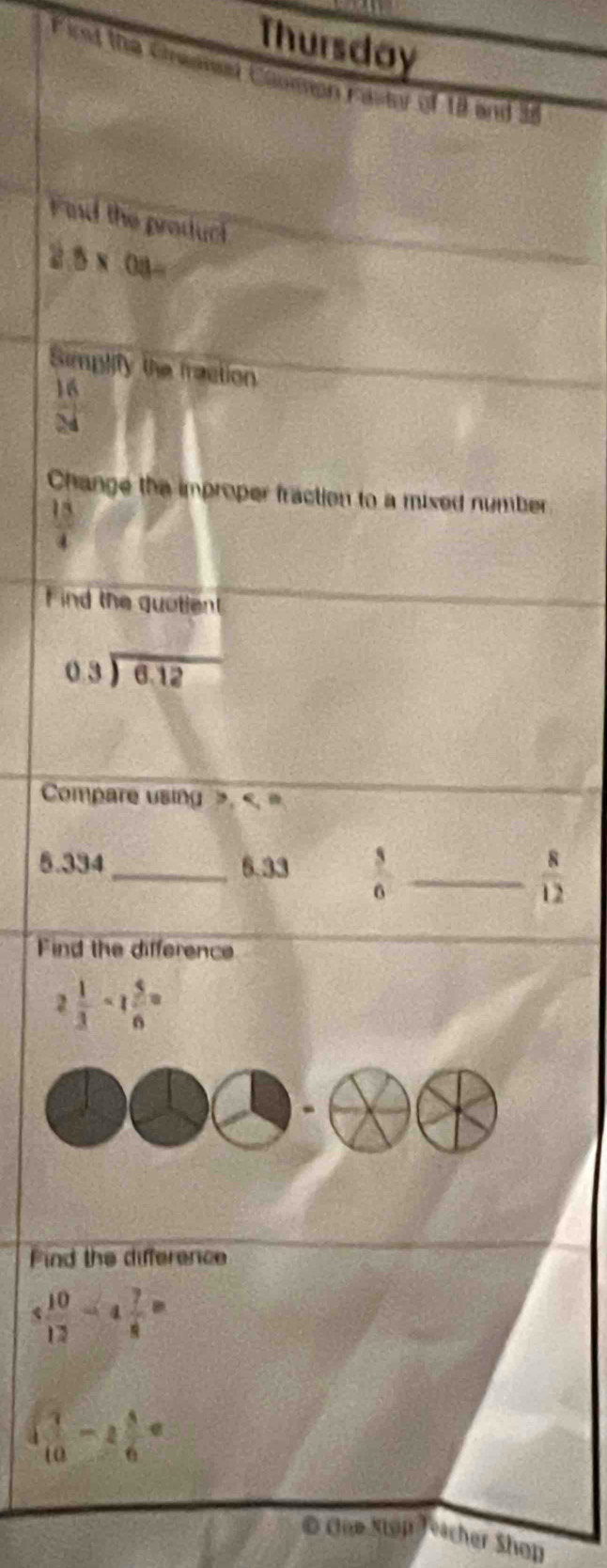 Thursday 
Firet the Chwed Coumon Fastor of 18 and 3e
Find the product
2.5* 08=
Simplify the fraction
 16/24 
Change the improper fraction to a mixed number
 18/4 
F ind the quotient
beginarrayr 0.3encloselongdiv 6.12endarray
Compare using >.
5.334 _ 6.33  3/6  _  8/12 
Find the difference
2 1/3 -1 5/6 =
Find the difference
5 10/12 -4 7/8 =
( 7/10 -2 5/6 =
© Coe Stop eacher Shop