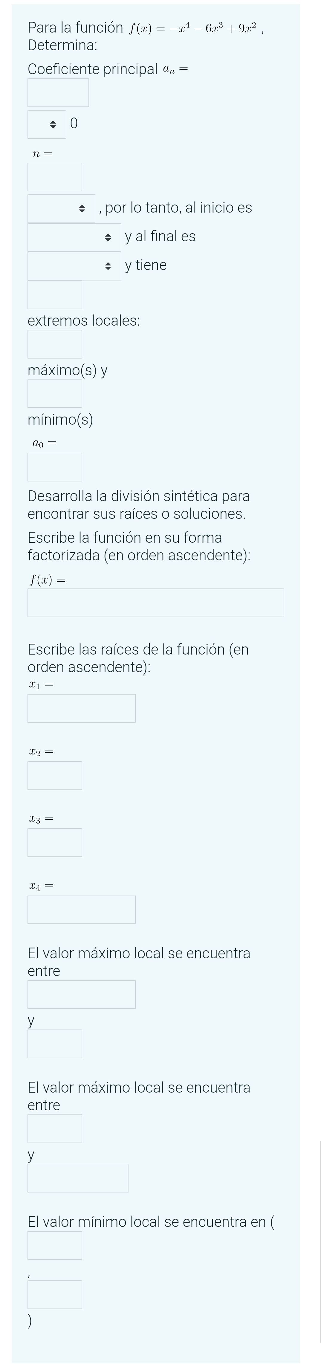 Para la función f(x)=-x^4-6x^3+9x^2, 
Determina: 
Coeficiente principal a_n=
0 
, por lo tanto, al inicio es 
; y al final es 
÷ y tiene 
extremos locales: 
máximo(s) y 
mínimo(s)
a_0=
Desarrolla la división sintética para 
encontrar sus raíces o soluciones. 
Escribe la función en su forma 
factorizada (en orden ascendente):
f(x)=
Escribe las raíces de la función (en 
orden ascendente):
x_2=
x_3=
□ 
El valor máximo local se encuentra 
entre 
El valor máximo local se encuentra 
entre 
El valor mínimo local se encuentra en ( 
)