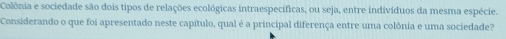 Colônia e sociedade são dois tipos de relações ecológicas intraespecíficas, ou seja, entre indivíduos da mesma espécie. 
Considerando o que foi apresentado neste capítulo, qual é a principal diferença entre uma colônia e uma sociedade?