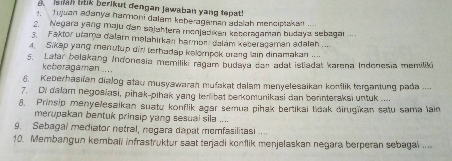 Isilan titik berikut dengan jawaban yang tepat! 
1. Tujuan adanya harmoni dalam keberagaman adalah menciptakan .... 
2. Negara yang maju dan sejahtera menjadikan keberagaman budaya sebagai .... 
3. Faktor utama dalam melahirkan harmoni dalam keberagaman adalah .... 
4. Sikap yang menutup diri terhadap kelompok orang lain dinamakan .... 
5. Latar belakang Indonesia memiliki ragam budaya dan adat istiadat karena Indonesia memiliki 
keberagaman .... 
6. Keberhasilan dialog atau musyawarah mufakat dalam menyelesaikan konflik tergantung pada .... 
7. Di dalam negosiasi, pihak-pihak yang terlibat berkomunikasi dan berinteraksi untuk .... 
8. Prinsip menyelesaikan suatu konflik agar semua pihak bertikai tidak dirugikan satu sama lain 
merupakan bentuk prinsip yang sesuai sila .... 
9. Sebagai mediator netral, negara dapat memfasilitasi .... 
10. Membangun kembali infrastruktur saat terjadi konflik menjelaskan negara berperan sebagai ....