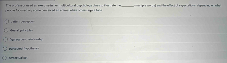 The professor used an exercise in her multicultural psychology class to illustrate the _(multiple words) and the effect of expectations: depending on what
people focused on, some perceived an animal while others saw a face.
pattern perception
Gestalt principles
figure-ground relationship
perceptual hypotheses
perceptual set