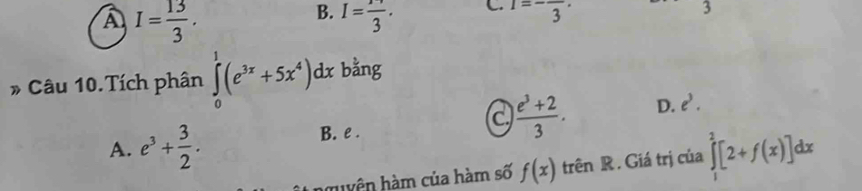 A I= 13/3 .
B. I=frac 3.
C. 1=-frac 3·
3
* Câu 10.Tích phân ∈tlimits _0^(1(e^3x)+5x^4)dx bằng
a  (e^3+2)/3 . D. e^3.
B. e.
A. e^3+ 3/2 . ∈tlimits _1^2[2+f(x)]dx
huyện hàm của hàm số f(x) trên R. Giá trị của