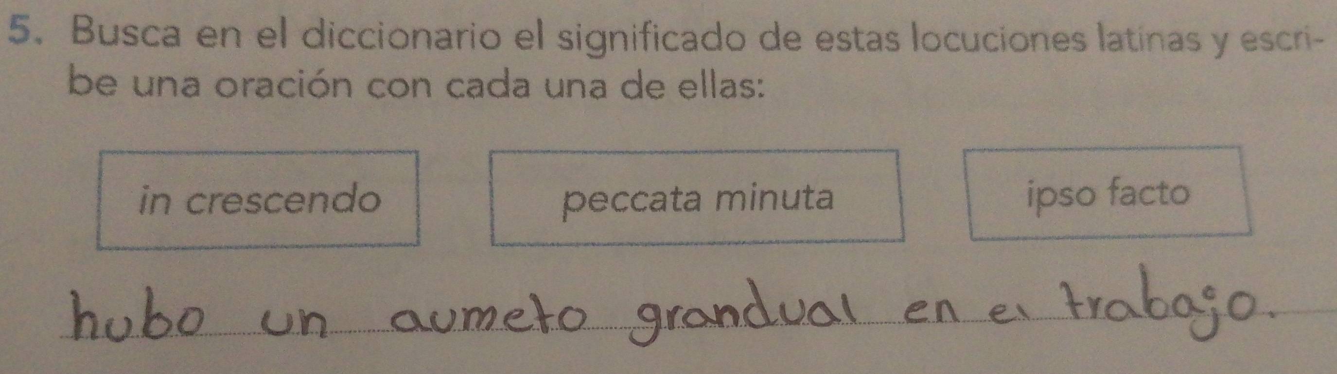 Busca en el diccionario el significado de estas locuciones latinas y escri- 
be una oración con cada una de ellas: 
in crescendo peccata minuta ipso facto