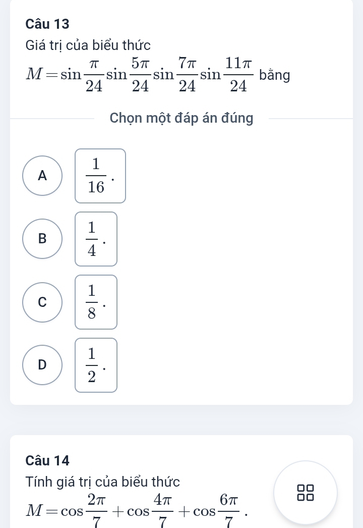 Giá trị của biểu thức
M=sin  π /24 sin  5π /24 sin  7π /24 sin  11π /24  bằng
Chọn một đáp án đúng
A  1/16 .
B  1/4 .
C  1/8 ·
D  1/2 . 
Câu 14
Tính giá trị của biểu thức
M=cos  2π /7 +cos  4π /7 +cos  6π /7 .