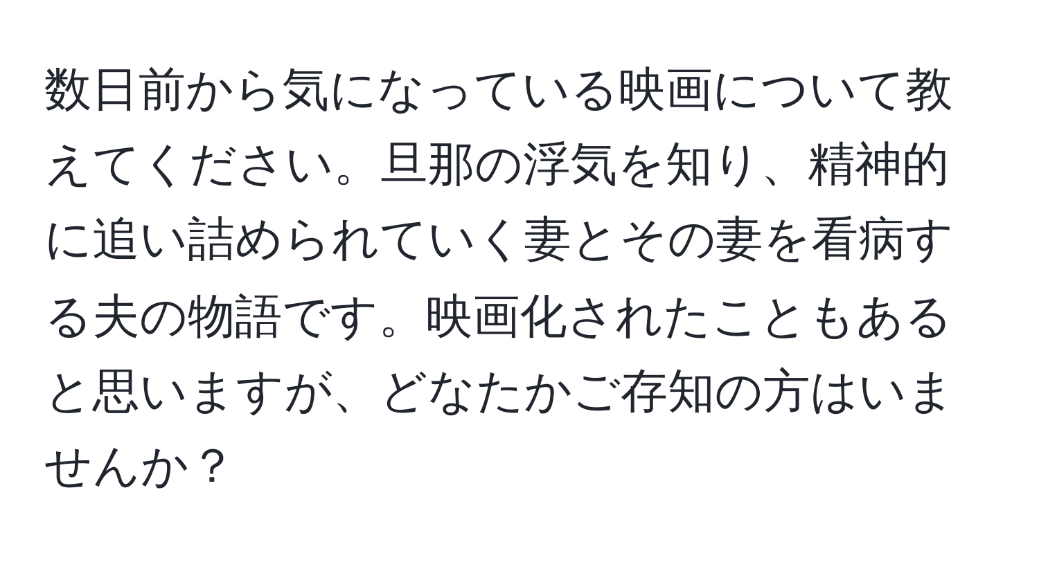 数日前から気になっている映画について教えてください。旦那の浮気を知り、精神的に追い詰められていく妻とその妻を看病する夫の物語です。映画化されたこともあると思いますが、どなたかご存知の方はいませんか？