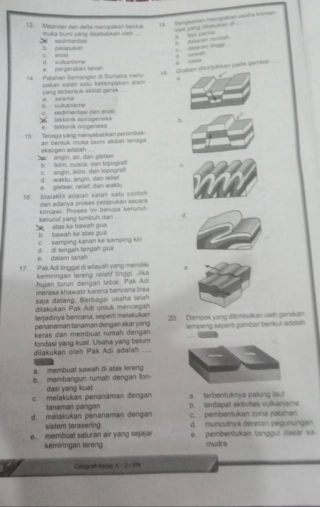 Meander dan delta merupakan bentuk
18. Sengkedan merupakan usaha konser-
vasi yang dilakukan di
muka bumi yang disebabkan oleh._
sedimentasi
b. dalaran rendah a. tepi pantai
b. pelapukan
c. dataran tinggi
c. erosi d sawah
d vulkanisme e rawa
19. njukkan pada gambar_
e. pergerakan tanah
14. Patahan Semangko di Sumatra meru- a
pakan salah satu ketampakan alam
yang terbentuk akibat gerak_
a. seisme
b. vulkanisme
c. sedimentasi dan erosi
tektonik epirogenesa
b.
e. tektonik orogenesa
15. Tenaga yang menyebabkan perombak-
an bentuk muka bumi akibat tenaga
eksogen adalah ....
angin, air, dan gletser
b. iklim, cuaca, dan topografi
c
c. angin, iklim, dan topografi
d. waktu, angin, dan relief
e. gletser, relief, dan waktu
16. Stalaktit adalah salah satu contoh
dari adanya proses pelapukan secara
kimiawi. Proses ini berupa kerucut-
kerucut yang tumbuh dari d
atas ke bawah gua
b. bawah ke atas gua
c. samping kanan ke samping kiri
d. di tengah-tengah gua
e. dalam tanah
17. Pak Adi tinggal di wilayah yang memiliki e
kemiringan lereng relatif tinggi. Jika
hujan turun dengan lebat, Pak Adi
merasa khawatir karena bencana bisa
saja datang. Berbagai usaha telah
dilakukan Pak Adi untuk mencegah
terjadinya bencana, seperti melakukan 20. Dampak yang ditimbulkan oieh gerakan
penanaman tanaman dengan akar yang
keras dan membuat rumah dengan lempeng seperti gambar berikut adaiah
fondasi yang kuat. Usaha yang belum
dilakukan oleh Pak Adi adalah ....
HO15
a. membuat sawah di atas lereng
b. membangun rumah dengan fon-
dasi yang kuat
c. melakukan penanaman đengan a. terbentuknya palung laut
tanaman pangan b. terdapat aktivitas vulkanisme
d. melakukan penanaman dengan c. pembentukan zona patahan
sistem terasering d. munculnya deretan pegunungan
e. membuat saluran air yang sejajar e. pembentukan tanggul dasar sa-
kemiringan lereng mudra
Geografi Kelas X - 2/ PN