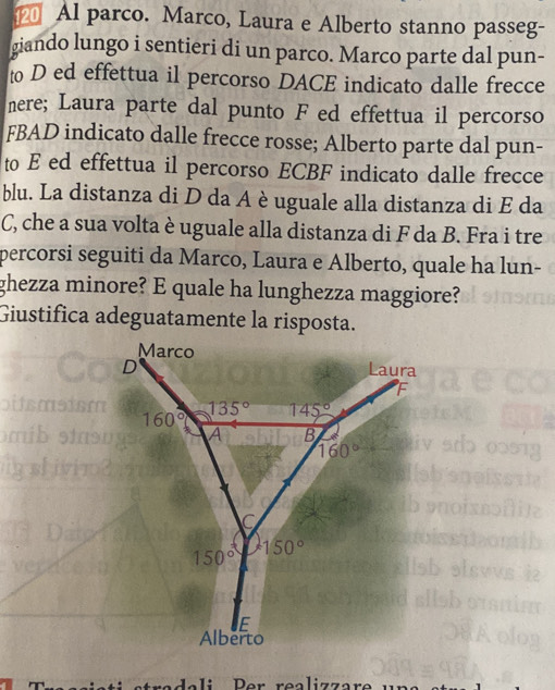 Al parco. Marco, Laura e Alberto stanno passeg-
giando lungo i sentieri di un parco. Marco parte dal pun-
to D ed effettua il percorso DACE indicato dalle frecce
nere; Laura parte dal punto F ed effettua il percorso
FBAD indicato dalle frecce rosse; Alberto parte dal pun-
to E ed effettua il percorso ECBF indicato dalle frecce
blu. La distanza di D da A è uguale alla distanza di E da
C, che a sua volta è uguale alla distanza di F da B. Fra i tre
percorsi seguiti da Marco, Laura e Alberto, quale ha lun-
ghezza minore? E quale ha lunghezza maggiore?
Giustifica adeguatamente la risposta.