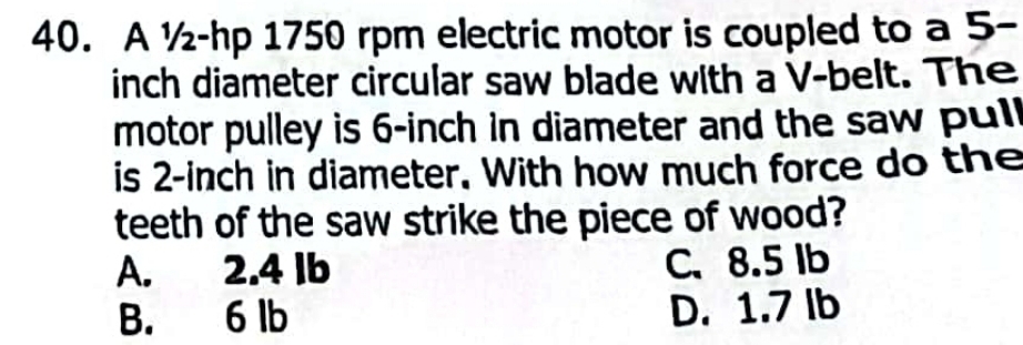 A ½-hp 1750 rpm electric motor is coupled to a 5-
inch diameter circular saw blade with a V -belt. The
motor pulley is 6-inch in diameter and the saw pull
is 2-inch in diameter. With how much force do the
teeth of the saw strike the piece of wood?
A. 2.4 Ib C. 8.5 Ib
B. 6 lb D. 1.7 lb