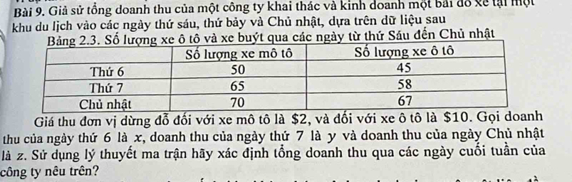 Giả sử tổng doanh thu của một công ty khai thác và kinh doanh một bái đổ về tại một 
khu du lịch vào các ngày thứ sáu, thứ bảy và Chủ nhật, dựa trên dữ liệu sau 
ô tô và xe buýt qua các ngày từ thứ Sáu đến Chủ nhật 
Giá thu đơn vị dừng đỗ đối với xe mô tô là $2, và đối với xe ô tô là $10. Gọi doanh 
thu của ngày thứ 6 là x, doanh thu của ngày thứ 7 là y và doanh thu của ngày Chủ nhật 
là z. Sử dụng lý thuyết ma trận hãy xác định tổng doanh thu qua các ngày cuối tuần của 
công ty nêu trên?