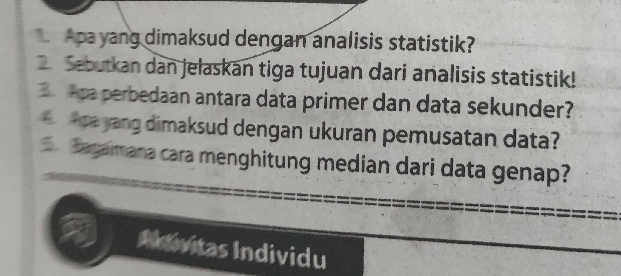 Apa yang dimaksud dengan analisis statistik? 
Sebutkan dan jelaskan tiga tujuan dari analisis statistik! 
a perbedaan antara data primer dan data sekunder? 
ca yang dimaksud dengan ukuran pemusatan data? 
Bagamana cara menghitung median dari data genap? 
Adivitas Individu