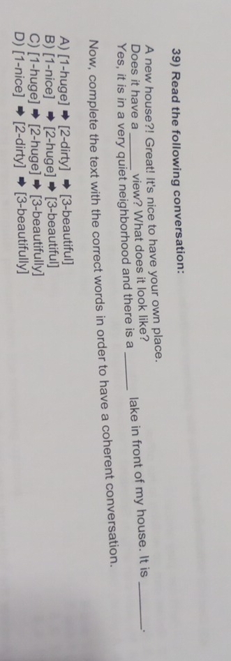 Read the following conversation:
A new house?! Great! It's nice to have your own place.
Does it have a view? What does it look like?
Yes, it is in a very quiet neighborhood and there is a _lake in front of my house. It is _.
Now, complete the text with the correct words in order to have a coherent conversation.
A) [1-huge] [2-dirty] [3-beautiful]
B) [1-nice] [2-huge] [3-beautiful]
C) [1-huge] [2-huge] [3-beautifully]
D) [1-nice] [2-dirty] [3-beautifully]