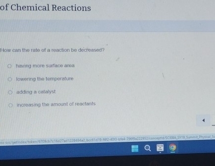 of Chemical Reactions
How can the rate of a reaction be decreased?
having more surface area
lowering the temperature
adding a catalyst
increasing the amount of reactants
nx-swc/get1ndex/token/6709cb7c16d27ad122B494a2_bcc61d19-f4f2-40f3-ble4-796f9a222952/conceptid/SCIBBA_SV19_Summnt_Physical_Se