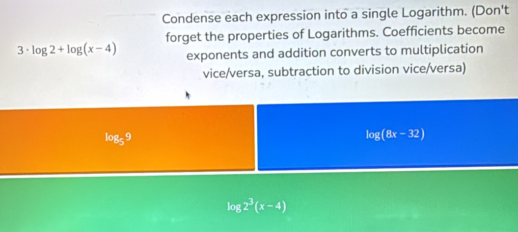 Condense each expression into a single Logarithm. (Don't 
forget the properties of Logarithms. Coefficients become 
3· log 2+log (x-4)
exponents and addition converts to multiplication 
vice/versa, subtraction to division vice/versa)
log _59
log (8x-32)
log 2^3(x-4)