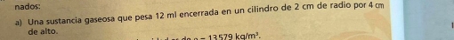 nados 
a) Una sustancia gaseosa que pesa 12 ml encerrada en un cilindro de 2 cm de radio por 4cm
de alto.
-13579kg/m^3.