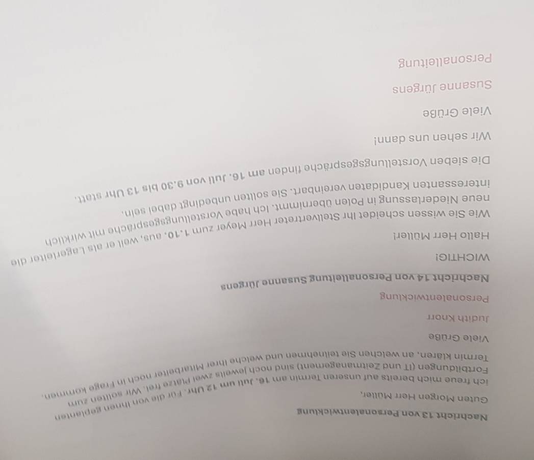 Nachricht 13 von Personalentwicklung 
Guten Morgen Herr Müller, 
ich freue mich bereits auf unseren Termin am 16. Juli um 12 Uhr. Für die von ihnen geplanten 
Fortbildungen (IT und Zeitmanagement) sind noch jeweils zwei Plätze frei. Wir sollten zum 
Termin klären, an welchen Sie teilnehmen und welche Ihrer Mitarbeiter noch in Frage kommen. 
Viele Grüße 
Judith Knorr 
Personalentwicklung 
Nachricht 14 von Personalleitung Susanne Jürgens 
WICHTIG! 
Hallo Herr Müller! 
Wie Sie wissen scheidet Ihr Stellvertreter Herr Meyer zum 1.10. aus, wail er als Lagerleiter die 
neue Niederlassung in Polen übernimmt. Ich habe Vorstellungsgespräche mit wirklich 
interessanten Kandidaten vereinbart. Sie sollten unbedingt dabei sein. 
Die sieben Vorstellungsgespräche finden am 16. Juli von 9.30 bis 13 Uhr statt. 
Wir sehen uns dann! 
Viele Grüße 
Susanne Jürgens 
Personalleitung