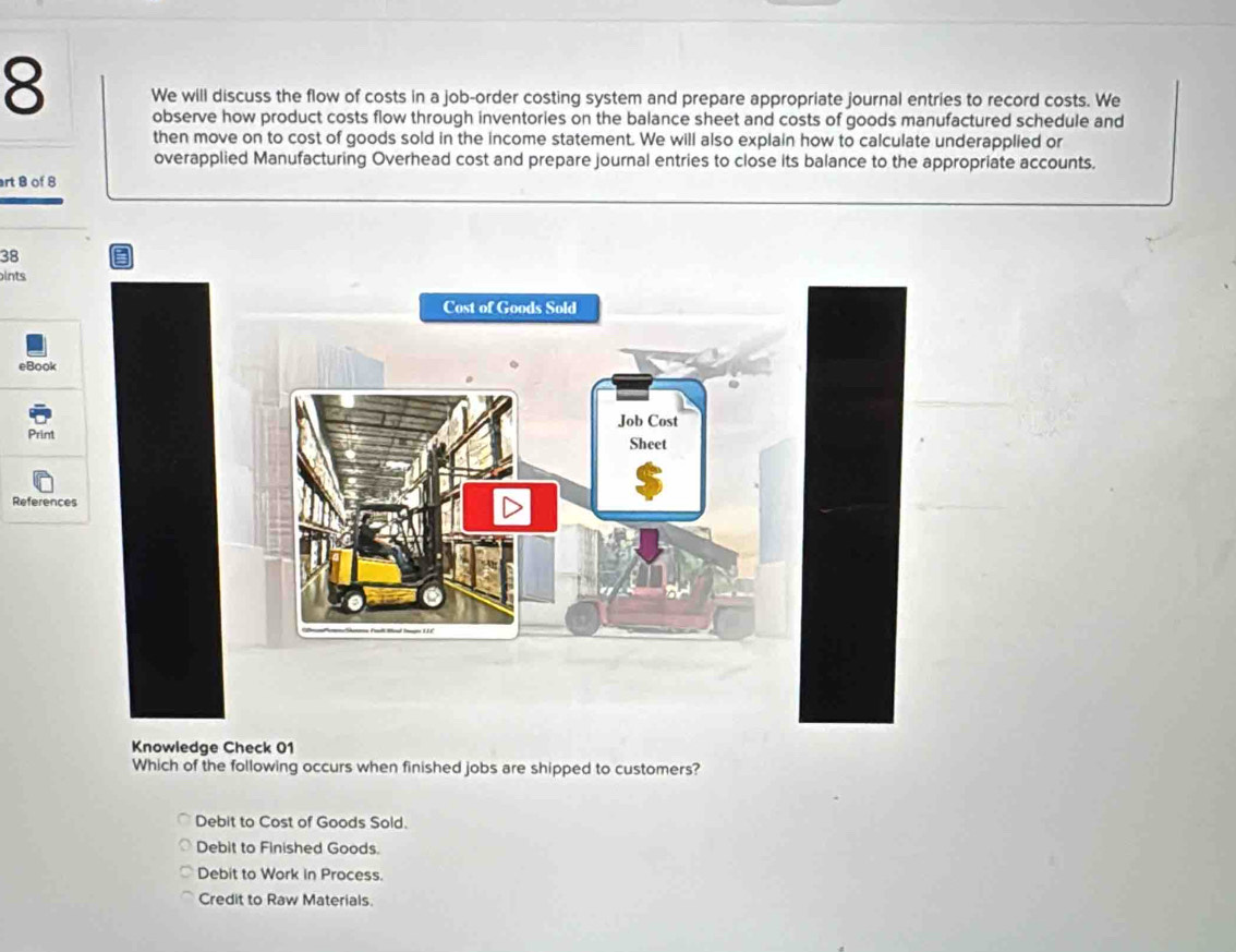 We will discuss the flow of costs in a job-order costing system and prepare appropriate journal entries to record costs. We
observe how product costs flow through inventories on the balance sheet and costs of goods manufactured schedule and
then move on to cost of goods sold in the income statement. We will also explain how to calculate underapplied or
overapplied Manufacturing Overhead cost and prepare journal entries to close its balance to the appropriate accounts.
rt B of 8
38
pints
eBook
Print 
Reference
Knowledge Check 01
Which of the following occurs when finished jobs are shipped to customers?
Debit to Cost of Goods Sold.
Debit to Finished Goods.
Debit to Work in Process.
Credit to Raw Materials.