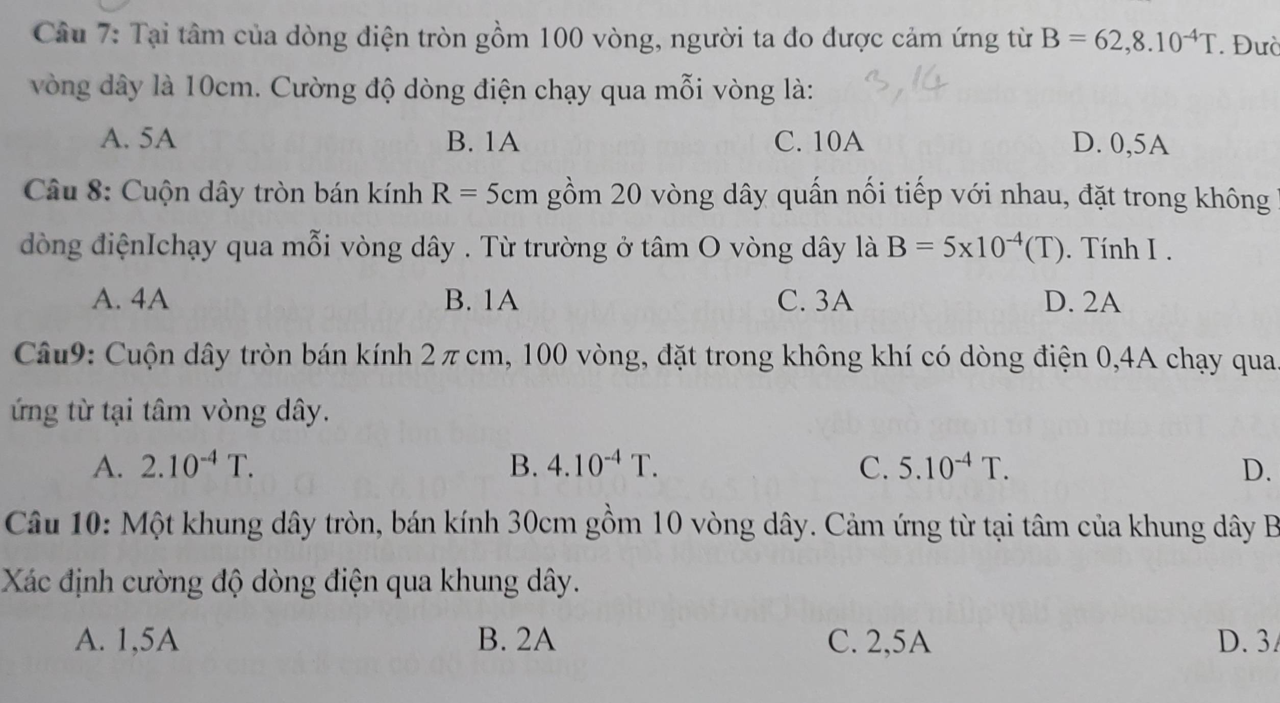 Tại tâm của dòng điện tròn gồm 100 vòng, người ta đo được cảm ứng từ B=62,8.10^(-4)T. Đườ
vòng dây là 10cm. Cường độ dòng điện chạy qua mỗi vòng là:
A. 5A B. 1A C. 10A D. 0,5A
* Câu 8: Cuộn dây tròn bán kính R= 5 cm gồm 20 vòng dây quấn nối tiếp với nhau, đặt trong không
đòng điệnIchạy qua mỗi vòng dây . Từ trường ở tâm O vòng dây là B=5* 10^(-4)(T). Tính I .
A. 4A B. 1A C. 3A D. 2A
Câu9: Cuộn dây tròn bán kính 2πcm, 100 vòng, đặt trong không khí có dòng điện 0, 4A chạy qua
ứng từ tại tâm vòng dây.
A. 2.10^(-4)T. B. 4.10^(-4)T. C. 5.10^(-4)T. D.
Câu 10: Một khung dây tròn, bán kính 30cm gồm 10 vòng dây. Cảm ứng từ tại tâm của khung dây B
Xác định cường độ dòng điện qua khung dây.
A. 1,5A B. 2A C. 2,5A D. 3