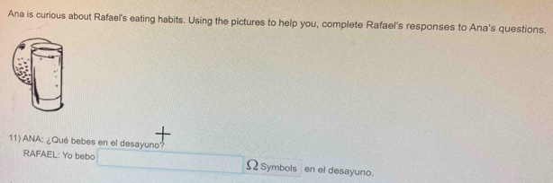 Ana is curious about Rafael's eating habits. Using the pictures to help you, complete Rafael's responses to Ana's questions. 
11) ANA: ¿Qué bebes en el desayuno? 
RAFAEL: Yo bebo Ω Symbols en el desayuno.