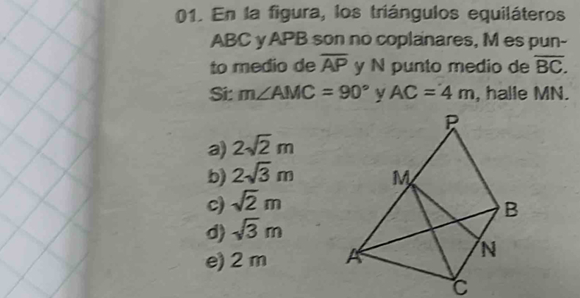 En la figura, los triángulos equiláteros
ABC yAPB son no coplanares, M es pun-
to medio de overline AP y N punto medio de overline BC. 
Si: m∠ AMC=90° AC=4m , halle MN.
a) 2sqrt(2)m
b) 2sqrt(3)m
c) sqrt(2)m
d) sqrt(3)m
e) 2 m