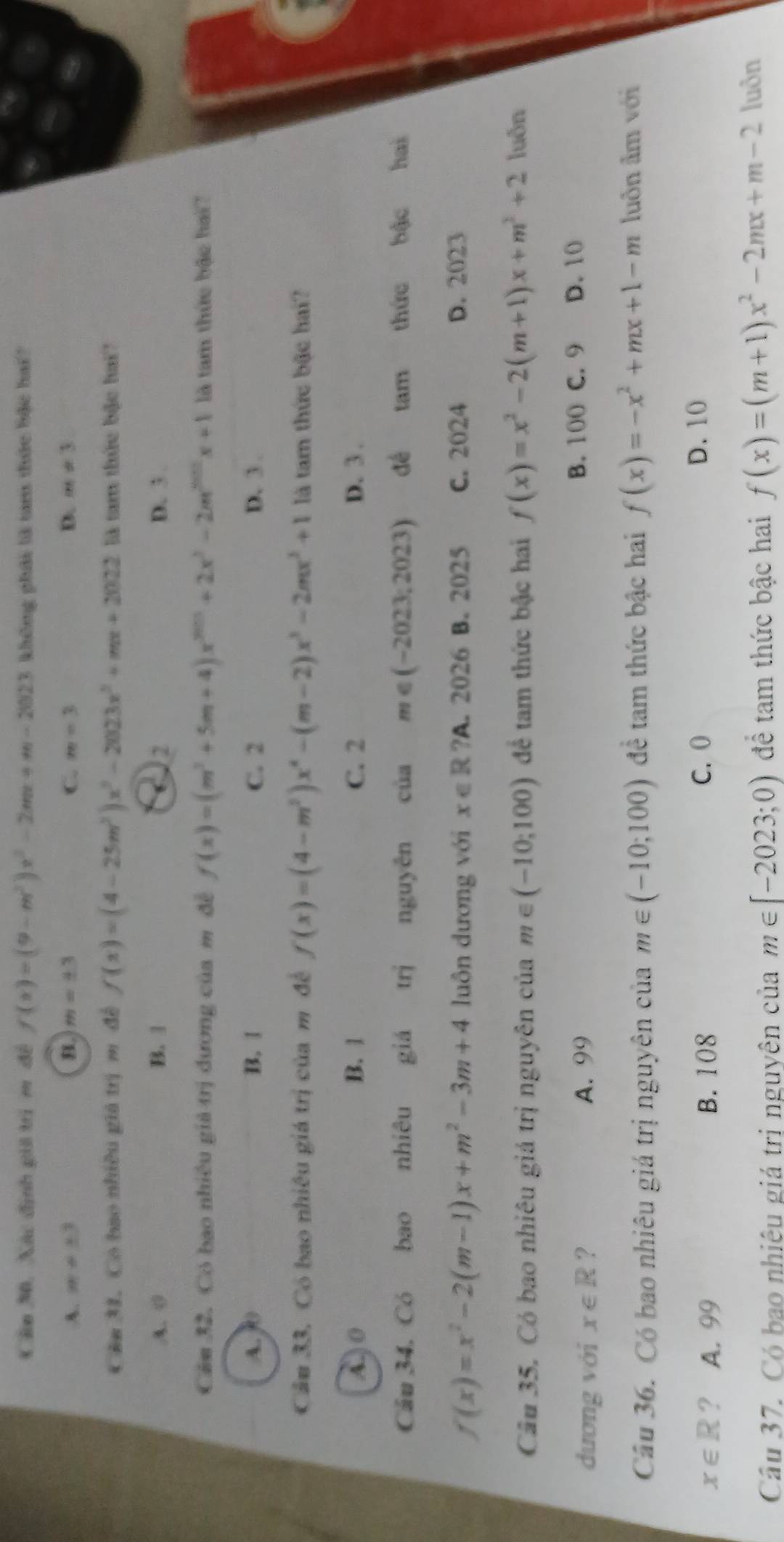 Cân 30, Xác định giả trị m đề f(x)=(9-m^2)x^2-2mx+m-2023 không phải là tam thức bậc hai?
A. m+3 B. m=± 3 C. m=3 D. m!= 3
Cău 31. Có bao nhiều giá trị m đề f(x)=(4-25m^2)x^3-2023x^2+mx+2022 là tam thức bậc hai?
A. 0 B. | ( 2 D. 3 .
Căm 32. Có bao nhiều giả trị đương của m đề f(x)=(m^2+5m+4)x^(2013)+2x^3-2m^(2012)x+1 là tam thức bậc hai?
A. 0 B. 1 C. 2 D. 3 .
Cầu 33. Có bao nhiêu giá trị của m đề f(x)=(4-m^2)x^4-(m-2)x^3-2mx^2+1 là tam thức bậc hai?
A )  0 B. 1 C. 2 D. 3 .
Câu 34. Có bao nhiêu giá trị nguyên của m∈ (-2023;2023) dé tam  thức bậc hai
f(x)=x^2-2(m-1)x+m^2-3m+4 luôn dương với x∈ R ?A. 2026 B. 2025 C. 2024 D. 2023
Câu 35, Có bao nhiêu giá trị nguyên của m∈ (-10;100) để tam thức bậc hai f(x)=x^2-2(m+1)x+m^2+2 luôn
dương với x∈ R ? A. 99 B. 100 C. 9 D. 10
Câu 36. Có bao nhiêu giá trị nguyên của m∈ (-10;100) đề tam thức bậc hai f(x)=-x^2+mx+1-m luôn âm với
x∈ R ? A. 99 B. 108 C. 0 D. 10
Câu 37. Có bao nhiệu giá trị nguyên của m∈ [-2023;0) để tam thức bậc hai f(x)=(m+1)x^2-2mx+m-2 luðn