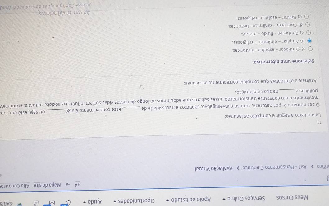 Meus Cursos Serviços Online Apoio ao Estudo Oportunidades Ajuda
GABR
+A -a Mapa do site Alto Contraste
atífico > Av1 - Pensamento Científico > Avaliação Virtual
1)
Leia o texto a seguir e complete as lacunas:
O ser humano é, por natureza, curioso e investigativo, sentimos a necessidade de _. Esse conhecimento é algo _, ou seja, está em con
movimento e em constante transformação. Esses saberes que adquírimos ao longo de nossas vidas sofrem influências sociais, culturais, econômica
políticas e_ na sua constituição.
Assinale a alternativa que completa corretamente as lacunas:
Selecione uma alternativa:
a) Conhecer - estático - históricas.
b) Ampliar - dinâmico - religiosas.
c) Conhecer - fluído - morais.
d) Conhecer - dinâmico - históricas.
e) Buscar - estático - religiosas.
Ativar o Windows
Acesse Configurações para ativar o Wind