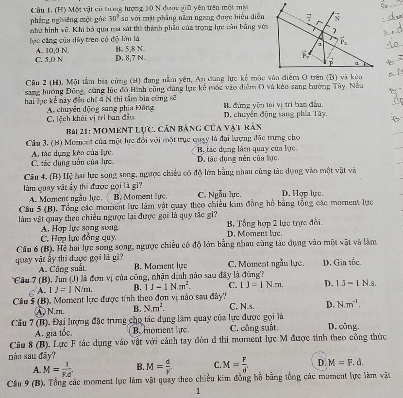 Một vật có trọng lượng 10 N được giữ yên trên một mặt
phẳng nghiêng một góc 30° so với mặt phẳng nằm ngang được biểu diễn
như hình vẽ. Khi bỏ qua ma sát thì thành phần của trọng lực cân bằng với
lực căng của dây treo có độ lớn là
A. 10,0 N. B. 5,8 N.
C. 5,0 N D. 8,7 N. 
Câu 2 (H). Một tấm bìa cứng (B) đang nằm yên, An dùng lực kế móc vào điểm O trên (B) và kéo
sang hướng Đông, cùng lúc đó Bình cũng dùng lực kế móc vào điểm O và kéo sang hướng Tây. Nếu
hai lực kế này đều chỉ 4 N thì tấm bìa cứng sẽ
A. chuyển động sang phía Đông. B. đứng yên tại vị trí ban đầu.
C. lệch khỏi vị trí ban đầu. D. chuyển động sang phía Tây.
Bài 21: MOMENT LựC. CÂN BảNG Của VậT rÁn
Câu 3. (B) Moment của một lực đối với một trục quay là đại lượng đặc trưng cho
A. tác dụng kéo của lực. B. lác dụng làm quay của lực.
C. tác dụng uốn của lực. D. tác dụng nén của lực.
Câu 4. (B) Hệ hai lực song song, ngược chiều có độ lớn bằng nhau cùng tác dụng vào một vật và
làm quay vật ấy thi được gọi là gì?
A. Moment ngẫu lực. B. Moment lực. C. Ngẫu lực. D. Hợp lực.
Câu 5 (B). Tổng các moment lực làm vật quay theo chiều kim đồng hồ bằng tổng các moment lực
làm vật quay theo chiều ngược lại được gọi là quy tắc gì?
A. Hợp lực song song. B. Tổng hợp 2 lực trực đối.
C. Hợp lực đồng quy. D. Moment lực.
Câu 6 (B). Hệ hai lực song song, ngược chiều có độ lớn bằng nhau cùng tác dụng vào một vật và làm
quay vật ấy thi được gọi là gì?
A. Công suất. B. Moment lực C. Moment ngẫu lực. D. Gia tốc.
Câu 7 (B). Jun (J) là đơn vị của công, nhận định nào sau đây là đúng?
A. 1J=1N/m. B. 1J=1N.m^2. C. 1J=1N.m. D. 1J=1N. S.
Câu 5 (B). Moment lực được tính theo đơn vị nào sau đây?
A N.m.
B. N.m^2. C. N.s. D. N.m^(-1).
Câu 7 (B). Đại lượng đặc trưng cho tác dụng làm quay của lực được gọi là
A. gia tốc. B. moment lực. C. công suất. D. công.
Câu 8 (B). Lực F tác dụng vào vật với cánh tay đòn d thì moment lực M được tính theo công thức
nào sau đây?
A. M= 1/F.d . M= d/F . C. M= F/d . D. M=F.d.
B.
Câu 9(B) 0. Tổng các moment lực làm vật quay theo chiều kim đồng hồ bằng tổng các moment lực làm vật
1