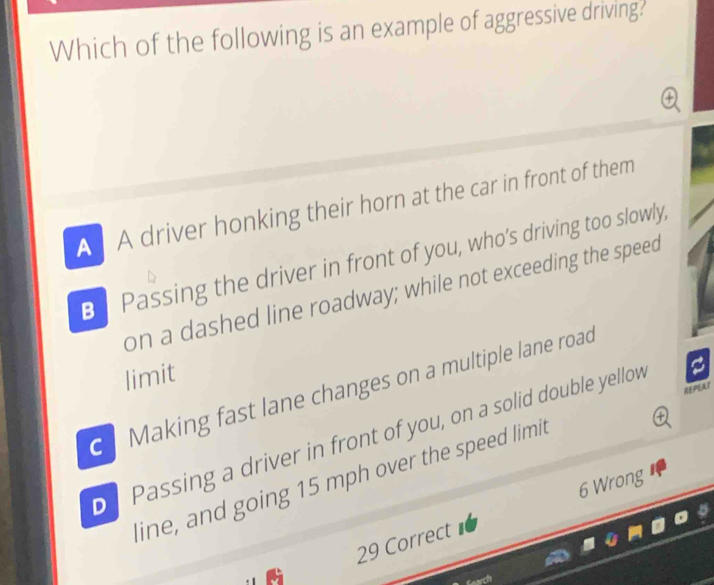 Which of the following is an example of aggressive driving?
A A driver honking their horn at the car in front of them
B Passing the driver in front of you, who’s driving too slowly,
on a dashed line roadway; while not exceeding the speed
limit
e Making fast lane changes on a multiple lane road
REPEAT
Passing a driver in front of you, on a solid double yellov
line, and going 15 mph over the speed limit
6 Wrong
29 Correct