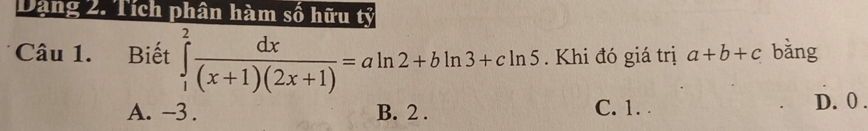 Dạng 2. Tích phân hàm số hữu
Câu 1. Biết ∈tlimits _1^(2frac dx)(x+1)(2x+1)=aln 2+bln 3+cln 5. Khi đó giá trị a+b+c bǎng
A. -3. B. 2. C. 1. .
D. 0.