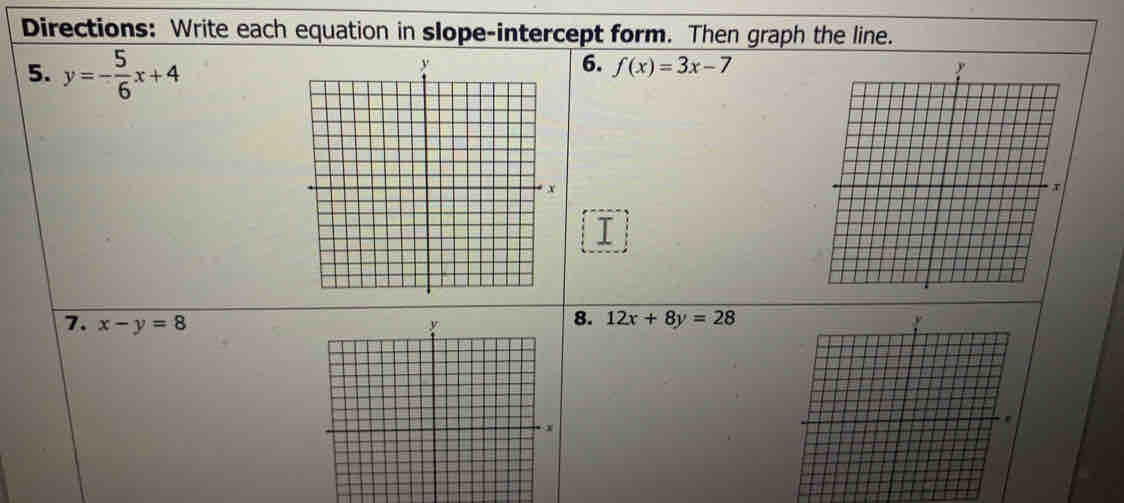 Directions: Write each equation in slope-intercept form. Then graph the line. 
5. y=- 5/6 x+4
6. f(x)=3x-7
7. x-y=8
8. 12x+8y=28