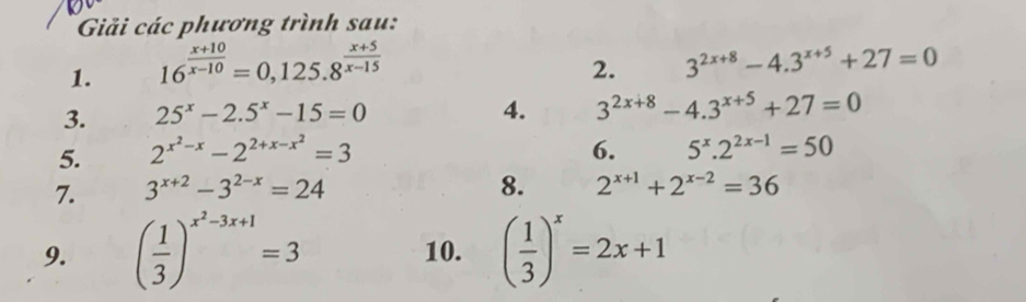 Giải các phương trình sau: 
1. 16^(frac x+10)x-10=0,125.8^(frac x+5)x-15
2. 3^(2x+8)-4.3^(x+5)+27=0
3. 25^x-2.5^x-15=0
4. 3^(2x+8)-4.3^(x+5)+27=0
5. 2^(x^2)-x-2^(2+x-x^2)=3 6. 5^x.2^(2x-1)=50
7. 3^(x+2)-3^(2-x)=24
8. 2^(x+1)+2^(x-2)=36
9. ( 1/3 )^x^2-3x+1=3 10. ( 1/3 )^x=2x+1