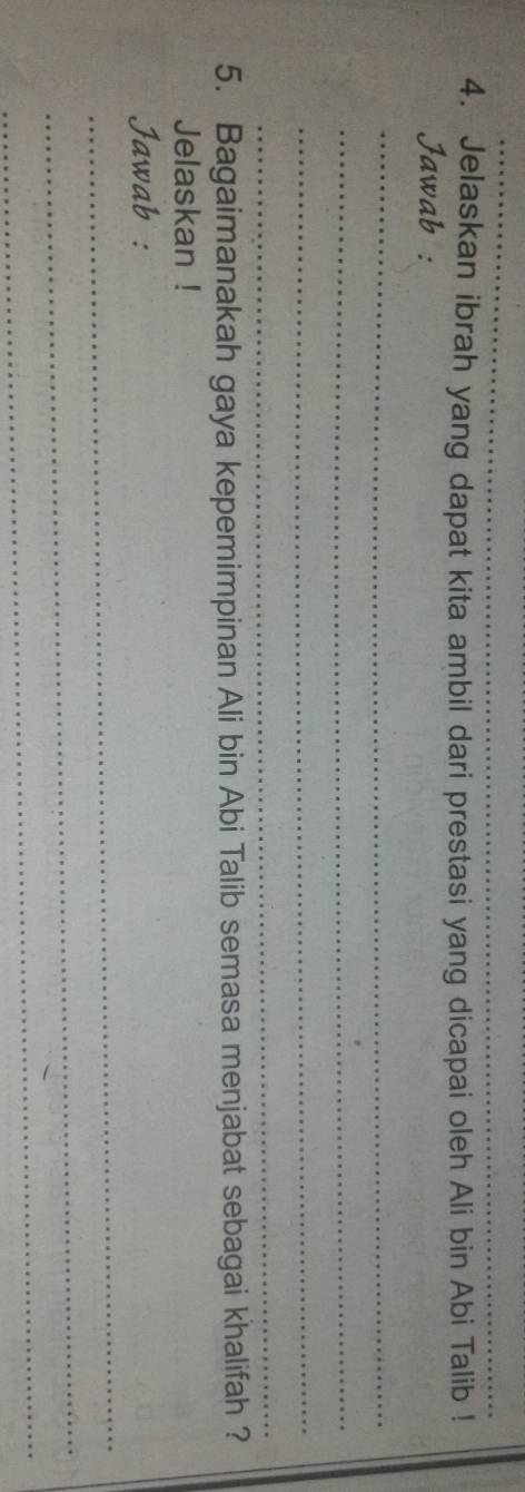 Jelaskan ibrah yang dapat kita ambil dari prestasi yang dicapai oleh Ali bin Abi Talib ! 
Jawab : 
_ 
_ 
_ 
_ 
5. Bagaimanakah gaya kepemimpinan Ali bin Abi Talib semasa menjabat sebagai khalifah ? 
Jelaskan ! 
_ 
Jawab : 
_ 
_