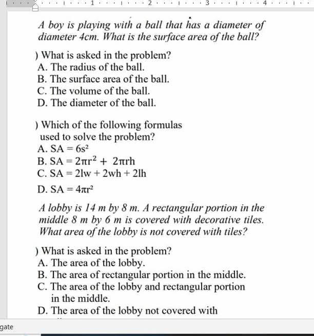 1 2 3 4
A boy is playing with a ball that has a diameter of
diameter 4cm. What is the surface area of the ball?
) What is asked in the problem?
A. The radius of the ball.
B. The surface area of the ball.
C. The volume of the ball.
D. The diameter of the ball.
) Which of the following formulas
used to solve the problem?
A. SA=6s^2
B. SA=2π r^2+2π rh
C. SA=2lw+2wh+2lh
D. SA=4π r^2
A lobby is 14 m by 8 m. A rectangular portion in the
middle 8 m by 6 m is covered with decorative tiles.
What area of the lobby is not covered with tiles?
) What is asked in the problem?
A. The area of the lobby.
B. The area of rectangular portion in the middle.
C. The area of the lobby and rectangular portion
in the middle.
D. The area of the lobby not covered with
gate